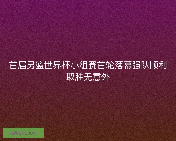首届男篮世界杯小组赛首轮落幕强队顺利取胜无意外