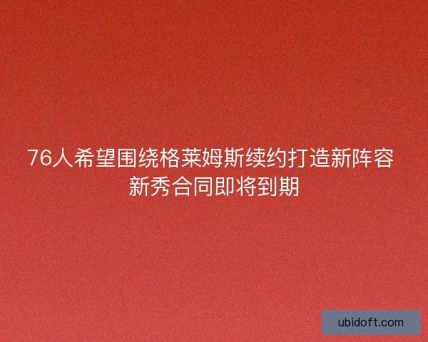 76人希望围绕格莱姆斯续约打造新阵容 新秀合同即将到期
